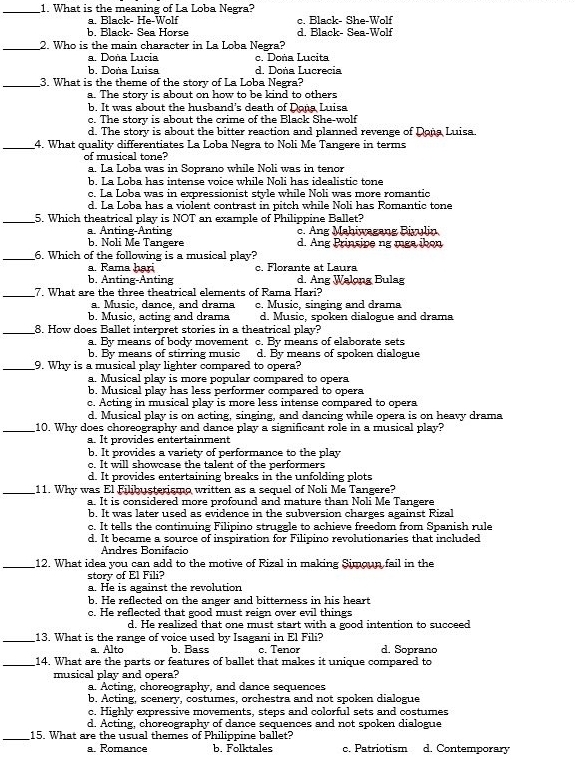 What is the meaning of La Loba Negra?
a. Black- He-Wolf c. Black- She-Wolf
b. Black- Sea Horse d. Black- Sea-Wolf
_2. Who is the main character in La Loba Negra?
a. Doña Lucia c. Doña Lucita
b. Doña Luisa d. Doña Lucrecia
_3. What is the theme of the story of La Loba Negra?
a. The story is about on how to be kind to others
b. It was about the husband's death of Dona Luisa
c. The story is about the crime of the Black She-wolf
d. The story is about the bitter reaction and planned revenge of Dona Luisa.
_4. What quality differentiates La Loba Negra to Noli Me Tangere in terms
of musical tone?
a. La Loba was in Soprano while Noli was in tenor
b. La Loba has intense voice while Noli has idealistic tone
c. La Loba was in expressionist style while Noli was more romantic
d. La Loba has a violent contrast in pitch while Noli has Romantic tone
_5. Which theatrical play is NOT an example of Philippine Ballet?
a. Anting-Anting c. Ang Mahiwagang Biyulin
b. Noli Me Tangere d. Ang Prinsipe ng mga ibon
_6. Which of the following is a musical play?
a. Rama hari c. Florante at Laura
b. Anting-Anting d. Ang Walong Bulag
_7. What are the three theatrical elements of Rama Hari?
a. Music, dance, and drama c. Music, singing and drama
b. Music, acting and drama d. Music. spoken dialoeue and drama
_8. How does Ballet interpret stories in a theatrical play?
a. By means of body movement c. By means of elaborate sets
b. By means of stirring music d. By means of spoken dialogue
_9. Why is a musical play lighter compared to opera?
a. Musical play is more popular compared to opera
b. Musical play has less performer compared to opera
c. Acting in musical play is more less intense compared to opera
d. Musical play is on acting, singing, and dancing while opera is on heavy drama
_10. Why does choreography and dance play a significant role in a musical play?
a. It provides entertainment
b. It provides a variety of performance to the play
c. It will showcase the talent of the performers
d. It provides entertaining breaks in the unfolding plots
_11. Why was El Filibusterismo written as a sequel of Noli Me Tangere?
a. It is considered more profound and mature than Noli Me Tangere
b. It was later used as evidence in the subversion charges against Rizal
c. It tells the continuing Filipino struggle to achieve freedom from Spanish rule
d. It became a source of inspiration for Filipino revolutionaries that included
Andres Bonifacio
_12. What idea you can add to the motive of Rizal in making Simoun fail in the
story of El Fili?
a. He is against the revolution
b. He reflected on the anger and bitterness in his heart
c. He reflected that good must reign over evil things
d. He realized that one must start with a good intention to succeed
_13. What is the range of voice used by Isagani in El Fili?
a. Alto b. Bass c. Tenor d. Soprano
_14. What are the parts or features of ballet that makes it unique compared to
musical play and opera?
a. Acting, choreography, and dance sequences
b. Acting, scenery, costumes, orchestra and not spoken dialogue
c. Highly expressive movements, steps and colorful sets and costumes
d. Acting, choreography of dance sequences and not spoken dialogue
_15. What are the usual themes of Philippine ballet?
a. Romance b. Folktales c. Patriotism d. Contemporary