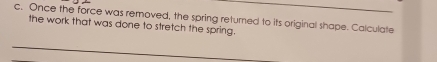 Once the force was removed, the spring returned to its original shape. Calculate 
the work that was done to stretch the spring.