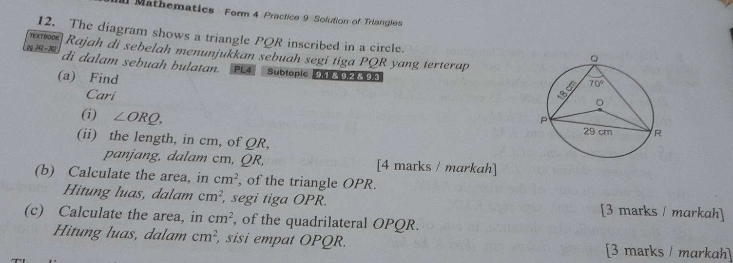 al Mathematics Form 4 Practice 9 Solution of Triangles
12. The diagram shows a triangle PQR inscribed in a circle.
TEXTBOOK Rajah di sebelah menunjukkan sebuah segi tiga PQR yang terterap
pg 242 - 262 di dalam sebuah bulatan. PL4 Subtopic 9,1 &,92.&.9.3
(a) Find
Cari
(i) ∠ ORQ,
(ii) the length, in cm, of QR,
panjang, dalam cm, QR, [4 marks / markah]
(b) Calculate the area, in cm^2 , of the triangle OPR.
Hitung luas, dalam cm^2 , segi tiga OPR. [3 marks / markah]
(c) Calculate the area, in cm^2 , of the quadrilateral OPQR.
Hitung luas, dalam cm^2, , sisi empat OPQR. [3 marks / markah]