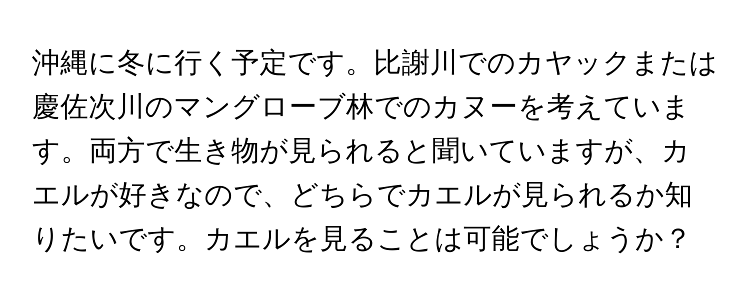 沖縄に冬に行く予定です。比謝川でのカヤックまたは慶佐次川のマングローブ林でのカヌーを考えています。両方で生き物が見られると聞いていますが、カエルが好きなので、どちらでカエルが見られるか知りたいです。カエルを見ることは可能でしょうか？