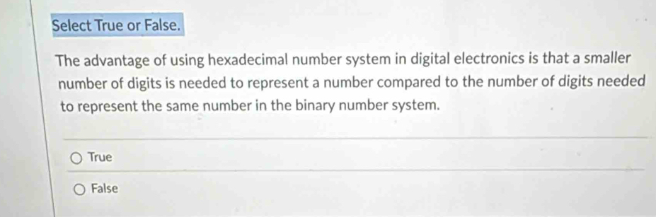 Select True or False.
The advantage of using hexadecimal number system in digital electronics is that a smaller
number of digits is needed to represent a number compared to the number of digits needed
to represent the same number in the binary number system.
True
False