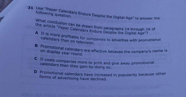 Use “Paper Calendars Endure Despite the Digital Age” to answer the
following question.
What conclusion can be drawn from paragraphs 14 through 16 of
the article “Paper Calendars Endure Despite the Digital Age”?
A It is more profitable for companies to advertise with promotional
calendars than on television.
B Promotional calendars are effective because the company’s name is
on display year round.
C It costs companies more to print and give away promotional
calendars than they gain by doing so.
D Promotional calendars have increased in popularity because other
forms of advertising have declined.