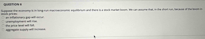 Suppose the economy is in long-run macroeconomic equilibrium and there is a stock market boom. We can assume that, in the short run, because of the boom in
stock prices:
an inflationary gap will occur.
unemployment will rise.
the price level will fall.
aggregate supply will increase.