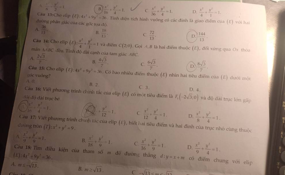 A  x^2/8 - y^2/2 =1.
B  x^2/16 + y^2/4 =1. C  x^2/36 + y^2/4 =1. D.  x^2/4 + y^2/1 =1.
Câu 13:Cho elip (E) :4x^2+9y^2=36.  Tính diện tích hình vuông có các đinh là giao điểm của (E) với hai
đường phân giác của các gốc tọa độ.
B.  18/13 .
A.  36/13 . D.  144/13 .
C.  72/13 .
Câu 14: Cho elip (E): x^2/4 + y^2/1 =1 và điểm C(2;0) Gọi A, B là hai điểm thuộc (E), đối xứng qua Ox thòa
mãn △ ABC đều. Tính độ dài cạnh của tam giác ABC.
A.  2sqrt(3)/7 .
B.  4sqrt(3)/7 . C.  6sqrt(3)/7 . D.  8sqrt(3)/7 .
Câu 15: Cho elip (E) 4x^2+9y^2=36. Có bao nhiêu điểm thuộc (E) nhìn hai tiêu điểm của (E) dưới một
góc vuông?
A. 0. B. 2 . C. 3. D. 4 .
Cầu 16: Viết phương trình chính tắc của elip (E) có một tiêu điểm là F_1(-2sqrt(3);0) và độ dài trục lớn gấp
đội độ đài trục bé.
 x^2/10 + y^2/4 =1.
+ y^2/12 =1. C  x^2/12 + y^2/4 =1. D.  x^2/8 + y^2/4 =1.
Cầu 17: Viết phương trình chính tắc của elip (E), biết hai tiêu điểm và hai đình của trục nhỏ cùng thuộc
đường tròn (T) :x^2+y^2=9.
A.  x^2/9 + y^2/9 =1.
B.  x^2/18 + y^2/9 =1. C.  x^2/16 + y^2/9 =1. D.  x^2/9 + y^2/4 =1.
Cầu 18: Tìm điều kiện của tham số m đề đường thắng đ: y=x+m có điểm chung với elip
(E): 4x^2+9y^2=36.
A. m≤ -sqrt(13).
B. m≥ sqrt(13). C -sqrt(13)