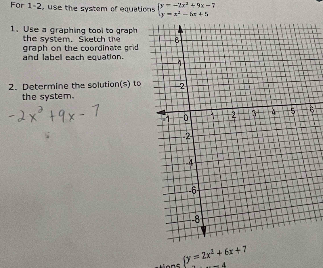 For 1-2, use the system of equations beginarrayl y=-2x^2+9x-7 y=x^2-6x+5endarray.
1. Use a graphing tool to graph
the system. Sketch the
graph on the coordinate grid
and label each equation.
2. Determine the solution(s) to
the system.
6
(y=2x^2+6x+7
,