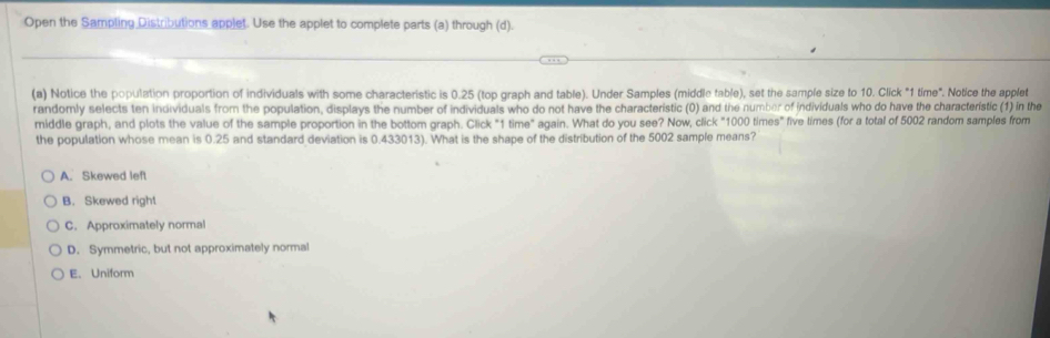 Open the Sampling Distributions applet. Use the applet to complete parts (a) through (d).
(a) Notice the population proportion of individuals with some characteristic is 0.25 (top graph and table). Under Samples (middle table), set the sample size to 10. Click "1 time". Notice the applet
randomly selects ten individuals from the population, displays the number of individuals who do not have the characteristic (0) and the number of individuals who do have the characteristic (1) in the
middle graph, and plots the value of the sample proportion in the bottom graph. Click "1 time" again. What do you see? Now, click "1000 times" five limes (for a total of 5002 random samples from
the population whose mean is 0.25 and standard deviation is 0.433013). What is the shape of the distribution of the 5002 sample means?
A. Skewed left
B. Skewed righ!
C. Approximately normal
D. Symmetric, but not approximately normal
E. Uniform