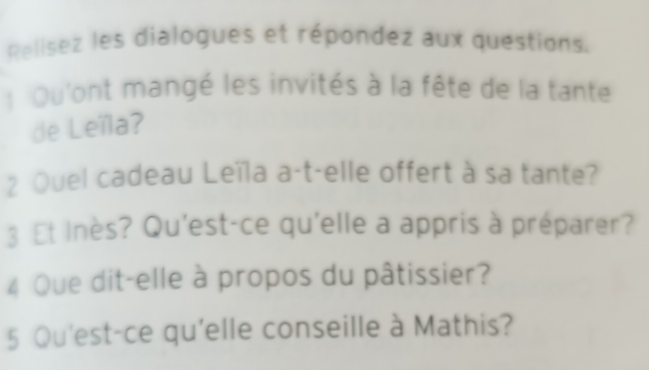 Relisez les dialogues et répondez aux questions. 
Qu'ont mangé les invités à la fête de la tante 
de Leïla? 
2 Quel cadeau Leïla a-t-elle offert à sa tante? 
3 Et Inès? Qu'est-ce qu'elle a appris à préparer? 
4 Que dit-elle à propos du pâtissier? 
5 Qu'est-ce qu'elle conseille à Mathis?