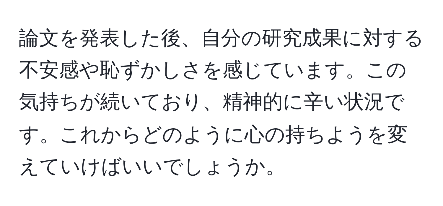 論文を発表した後、自分の研究成果に対する不安感や恥ずかしさを感じています。この気持ちが続いており、精神的に辛い状況です。これからどのように心の持ちようを変えていけばいいでしょうか。