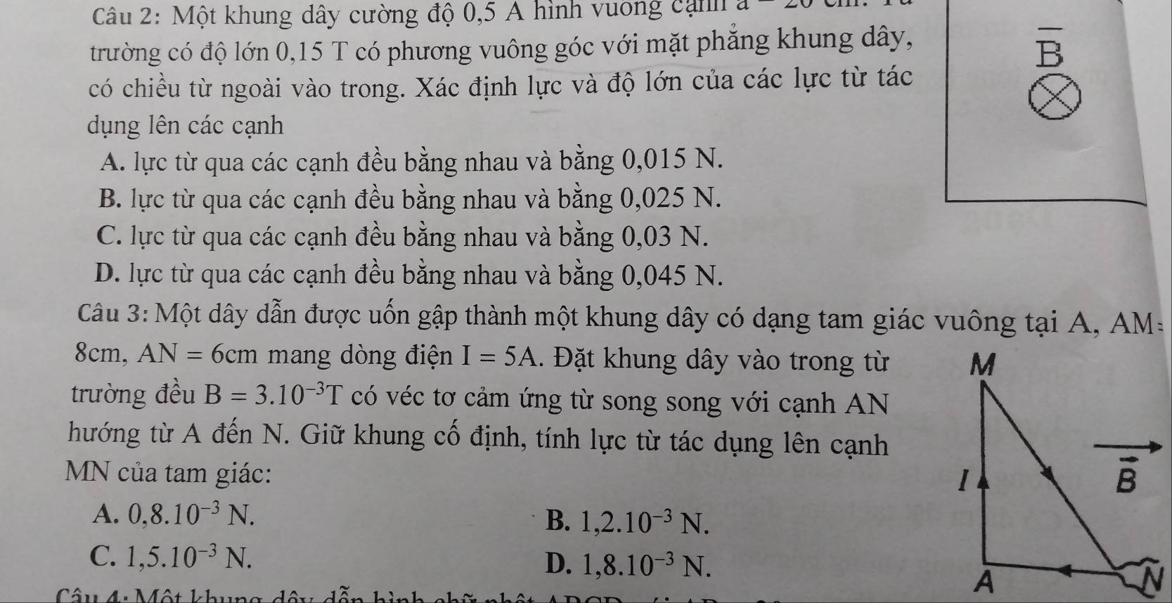 Một khung dây cường độ 0,5 A hình vuơng cạnh a
trường có độ lớn 0,15 T có phương vuông góc với mặt phẳng khung dây,
B
có chiều từ ngoài vào trong. Xác định lực và độ lớn của các lực từ tác
dụng lên các cạnh
A. lực từ qua các cạnh đều bằng nhau và bằng 0,015 N.
B. lực từ qua các cạnh đều bằng nhau và bằng 0,025 N.
C. lực từ qua các cạnh đều bằng nhau và bằng 0,03 N.
D. lực từ qua các cạnh đều bằng nhau và bằng 0,045 N.
Câu 3:Một dây dẫn được uốn gập thành một khung dây có dạng tam giác vuông tại A, AM :
8cm, AN=6cm mang dòng điện I=5A.  Đặt khung dây vào trong từ 
trường đều B=3.10^(-3)T có véc tơ cảm ứng từ song song với cạnh AN
hướng từ A đến N. Giữ khung cố định, tính lực từ tác dụng lên cạnh
MN của tam giác:
A. 0,8.10^(-3)N. B. 1,2.10^(-3)N.
C. 1,5.10^(-3)N. D. 1,8.10^(-3)N.
Câu 4: Một khung