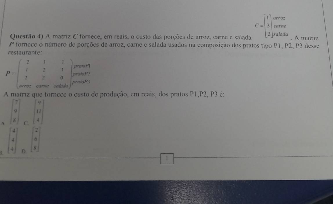 C=beginbmatrix 1 3 2endbmatrix arroz
carne
Questão 4) A matriz C fornece, em reais, o custo das porções de arroz, carne e salada salada A matriz
P fornece o número de porções de arroz, carne e salada usados na composição dos pratos tipo P1, P2, P3 desse
restaurante:
A matriz que fornece o custo de produção, em reais, dos pratos P1,P2, P3 é:
o beginbmatrix 9 11 4endbmatrix
-
A C.
beginarrayr 4 1endarray beginbmatrix 2 6 8endbmatrix
3. D.
1