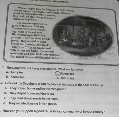 and answer the questions.
Women helped fight for freedom. In 1765, Boston
women formed the Daughters of Liberty. Women
could not vote at that time. However,
difference in politics. they could do other things to make a
The women supported the
The men were protesting the goals of the Sons of Liberty.
The women began their own high taxes in the colonies.
protests. They boycotted British
goods. They refused to drink
British tea. Instead, they drank
"liberty tea." This tea was brewed
with berries and herbs. The women
wove cloth and spun their own yarn, too.
That meant they needed less from Britain.
1. The Daughters of Liberty created a tea. What was its name?
a. berry tea c. ) liberty tea
b. herbal tea d. British tea
2. How did the Daughters of Liberty support the cause of the Sons of Liberty?
a. They stayed home and let the men protest.
b. They stayed home and drank tea.
c. They read about events in the news.
d. They avoided buying British goods.
. How can you support a good cause in your community or in your country?