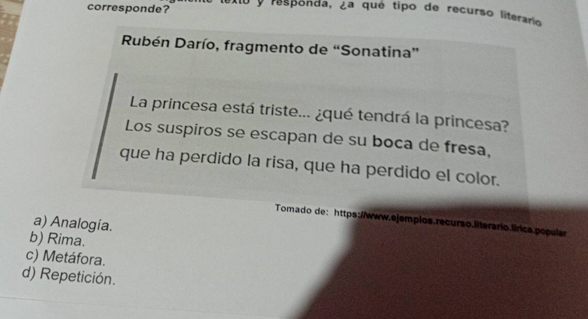 corresponde?
O y responda, ¿a qué tipo de recurso literario
Rubén Darío, fragmento de “Sonatina”
La princesa está triste... ¿qué tendrá la princesa?
Los suspiros se escapan de su boca de fresa,
que ha perdido la risa, que ha perdido el color.
Tomado de: https://www.ejempios.recurso.literario.lírica popular
a) Analogía.
b) Rima.
c) Metáfora.
d) Repetición.