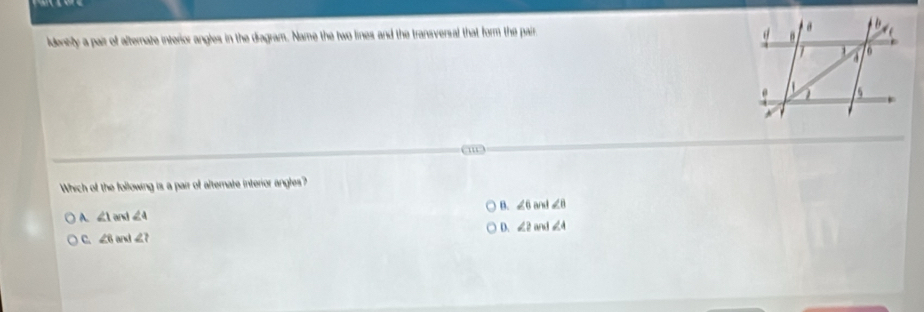 ldentsty a pair of alternate interior angles in the diagram. Name the two lines and the transversal that form the pair, 
m
Which of the following is a pair of alternate interior angles?
A. ∠ 1 an ∠ 4 B. ∠ 6 ∠ 8
D. ∠ 2 and ∠ 4
C. ∠ 6 1 ∠ t∠ ?