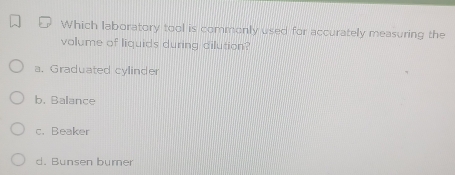 Which laboratory tool is commonly used for accurately measuring the
volume of liquids during dilution?
a. Graduated cylinder
b. Balance
c. Beaker
d. Bunsen burner