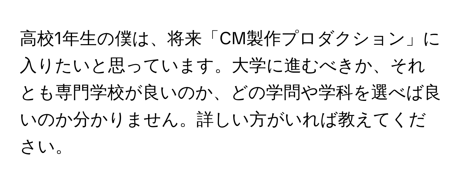 高校1年生の僕は、将来「CM製作プロダクション」に入りたいと思っています。大学に進むべきか、それとも専門学校が良いのか、どの学問や学科を選べば良いのか分かりません。詳しい方がいれば教えてください。