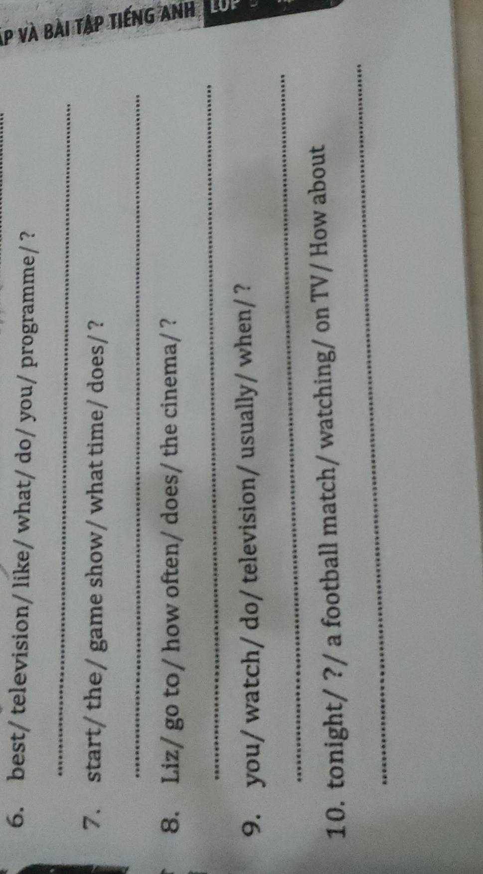 best/ television/ like/ what/ do/ you/ programme/ ? 
_ 
7. start/ the/ game show/ what time/ does/ ? 
_ 
8. Liz/ go to/ how often/ does/ the cinema/? 
5 
_ 
_ 
9. you/ watch/ do/ television/ usually/ when/? 
_ 
10. tonight/ ?/ a football match/ watching/ on TV/ How about
