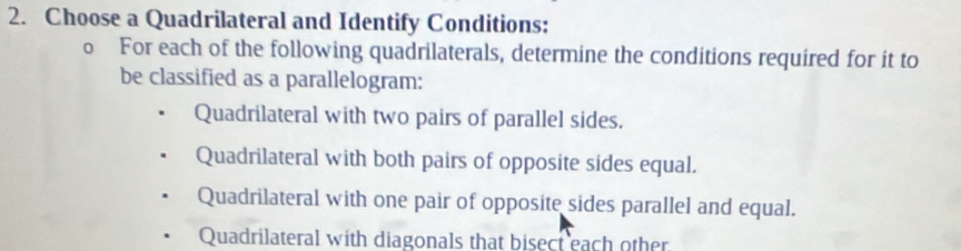 Choose a Quadrilateral and Identify Conditions:
o For each of the following quadrilaterals, determine the conditions required for it to
be classified as a parallelogram:
Quadrilateral with two pairs of parallel sides.
Quadrilateral with both pairs of opposite sides equal.
Quadrilateral with one pair of opposite sides parallel and equal.
Quadrilateral with diagonals that bisect each other.