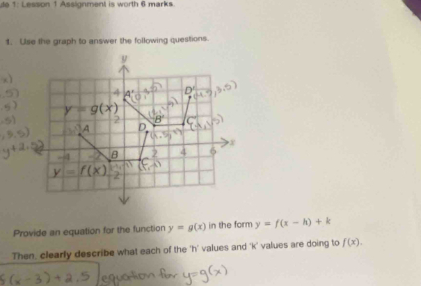 1: Lesson 1 Assignment is worth 6 marks.
1. Use the graph to answer the following questions.
Provide an equation for the function y=g(x) in the form y=f(x-h)+k
Then, clearly describe what each of the ‘h’ values and ‘k’ values are doing to f(x).