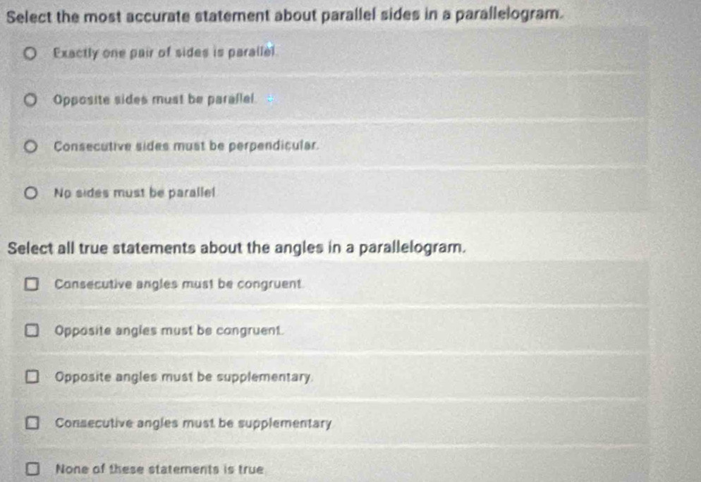 Select the most accurate statement about parallel sides in a parallelogram.
Exactly one pair of sides is parallel.
Opposite sides must be parallel.
Consecutive sides must be perpendicular.
No sides must be parallel
Select all true statements about the angles in a parallelogram.
Consecutive angles must be congruent
Opposite angles must be congruent.
Opposite angles must be supplementary.
Consecutive angles must be supplementary
None of these statements is true