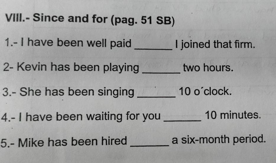 VIII.- Since and for (pag. 51 SB) 
1.- I have been well paid _I joined that firm. 
2- Kevin has been playing _ two hours. 
3.- She has been singing _ 10 o'clock. 
4.- I have been waiting for you _ 10 minutes. 
5.- Mike has been hired _a six-month period.