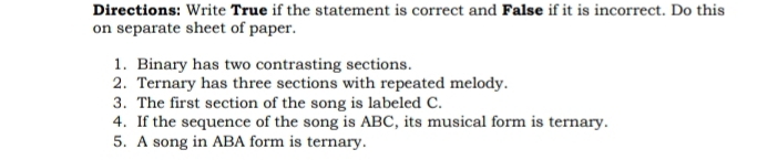 Directions: Write True if the statement is correct and False if it is incorrect. Do this 
on separate sheet of paper. 
1. Binary has two contrasting sections. 
2. Ternary has three sections with repeated melody. 
3. The first section of the song is labeled C. 
4. If the sequence of the song is ABC, its musical form is ternary. 
5. A song in ABA form is ternary.