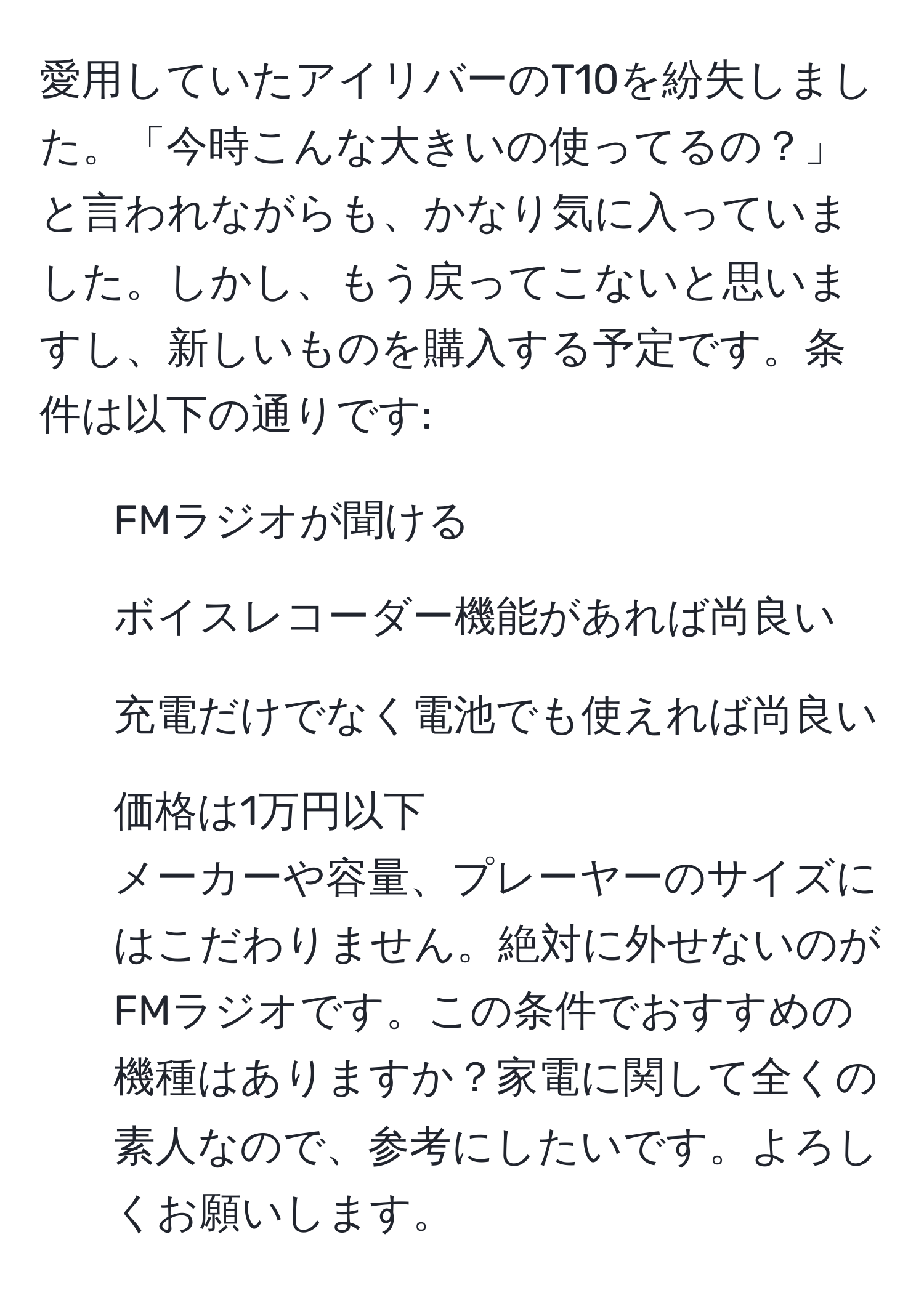 愛用していたアイリバーのT10を紛失しました。「今時こんな大きいの使ってるの？」と言われながらも、かなり気に入っていました。しかし、もう戻ってこないと思いますし、新しいものを購入する予定です。条件は以下の通りです:  
1. FMラジオが聞ける  
2. ボイスレコーダー機能があれば尚良い  
3. 充電だけでなく電池でも使えれば尚良い  
4. 価格は1万円以下   
メーカーや容量、プレーヤーのサイズにはこだわりません。絶対に外せないのがFMラジオです。この条件でおすすめの機種はありますか？家電に関して全くの素人なので、参考にしたいです。よろしくお願いします。