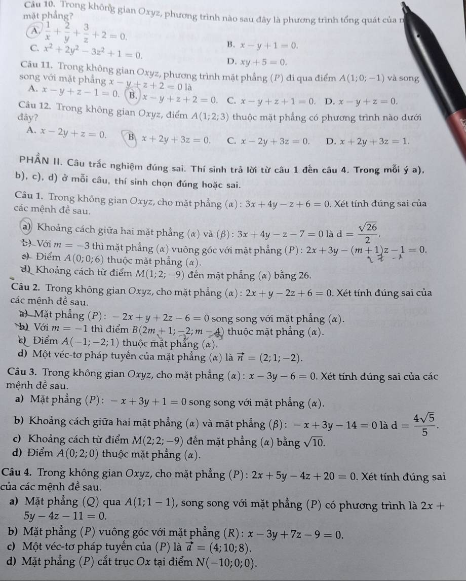 Trong không gian Oxyz, phương trình nào sau đây là phương trình tổng quát của n
mặt phẳng?
A.  1/x + 2/y + 3/z +2=0.
B. x-y+1=0.
C. x^2+2y^2-3z^2+1=0. D. xy+5=0.
Câu 11. Trong không gian Oxyz, phương trình mặt phẳng (P) đi qua điểm A(1;0;-1) và song
song với mặt phẳng x-y+z+2=01i 1
A. x-y+z-1=0. B. x-y+z+2=0 C. x-y+z+1=0. D. x-y+z=0.
Câu 12. Trong không gian Oxyz, điểm
đây? A(1;2;3) thuộc mặt phẳng có phương trình nào dưới
A. x-2y+z=0. B x+2y+3z=0. C. x-2y+3z=0. D. x+2y+3z=1.
PHẨN II. Câu trắc nghiệm đúng sai. Thí sinh trả lời từ câu 1 đến câu 4. Trong mỗi ý a),
b), c), d) ở mỗi câu, thí sinh chọn đúng hoặc sai.
Câu 1. Trong không gian Oxyz, cho mặt phẳng (α) : 3x+4y-z+6=0
các mệnh đề sau.  Xét tính đúng sai của
a) Khoảng cách giữa hai mặt phẳng (α) và (β) : 3x+4y-z-7=0lad= sqrt(26)/2 .
t)Với m=-3 thì mặt phẳng (α) vuông góc với mặt phẳng (P) : 2x+3y-(m+1)z-1=0.
Điểm A(0;0;6) thuộc mặt phẳng (α).
d Khoảng cách từ điểm M(1;2;-9) đến mặt phẳng (α) bằng 26.
Câu 2. Trong không gian Oxyz, cho mặt phẳng (α) : 2x+y-2z+6=0. Xét tính đúng sai của
các mệnh đề sau.
a) Mặt phẳng (P): -2x+y+2z-6=0 song song với mặt phẳng (α).
) Với m=-1 thì điểm B(2m+1;-2;m-4) thuộc mặt phẳng (α).
Điểm A(-1;-2;1) thuộc mặt phẳng (α).
d) Một véc-tơ pháp tuyến của mặt phẳng (α) là vector n=(2;1;-2).
Câu 3. Trong không gian Oxyz, cho mặt phẳng (α) : x-3y-6=0. Xét tính đúng sai của các
mệnh đề sau.
a) Mặt phẳng (P) : -x+3y+1=0 song song với mặt phẳng (α).
b) Khoảng cách giữa hai mặt phẳng (α) và mặt phẳng (β) : -x+3y-14=0lad= 4sqrt(5)/5 .
c) Khoảng cách từ điểm M(2;2;-9) đến mặt phẳng  (α) bằng sqrt(10).
d) Điểm A(0;2;0) thuộc mặt phẳng (α).
Câu 4. Trong không gian Oxyz, cho mặt phẳng (P) : 2x+5y-4z+20=0. Xét tính đúng sai
của các mệnh đề sau.
a) Mặt phẳng (Q) qua A(1;1-1) , song song với mặt phẳng (P) có phương trình là 2x+
5y-4z-11=0.
b Mặt phẳng (P) vuông góc với mặt phẳng (R) : x-3y+7z-9=0.
c) Một véc-tơ pháp tuyến của (P) là vector a=(4;10;8).
d) Mặt phẳng (P) cắt trục Ox tại điểm N(-10;0;0).