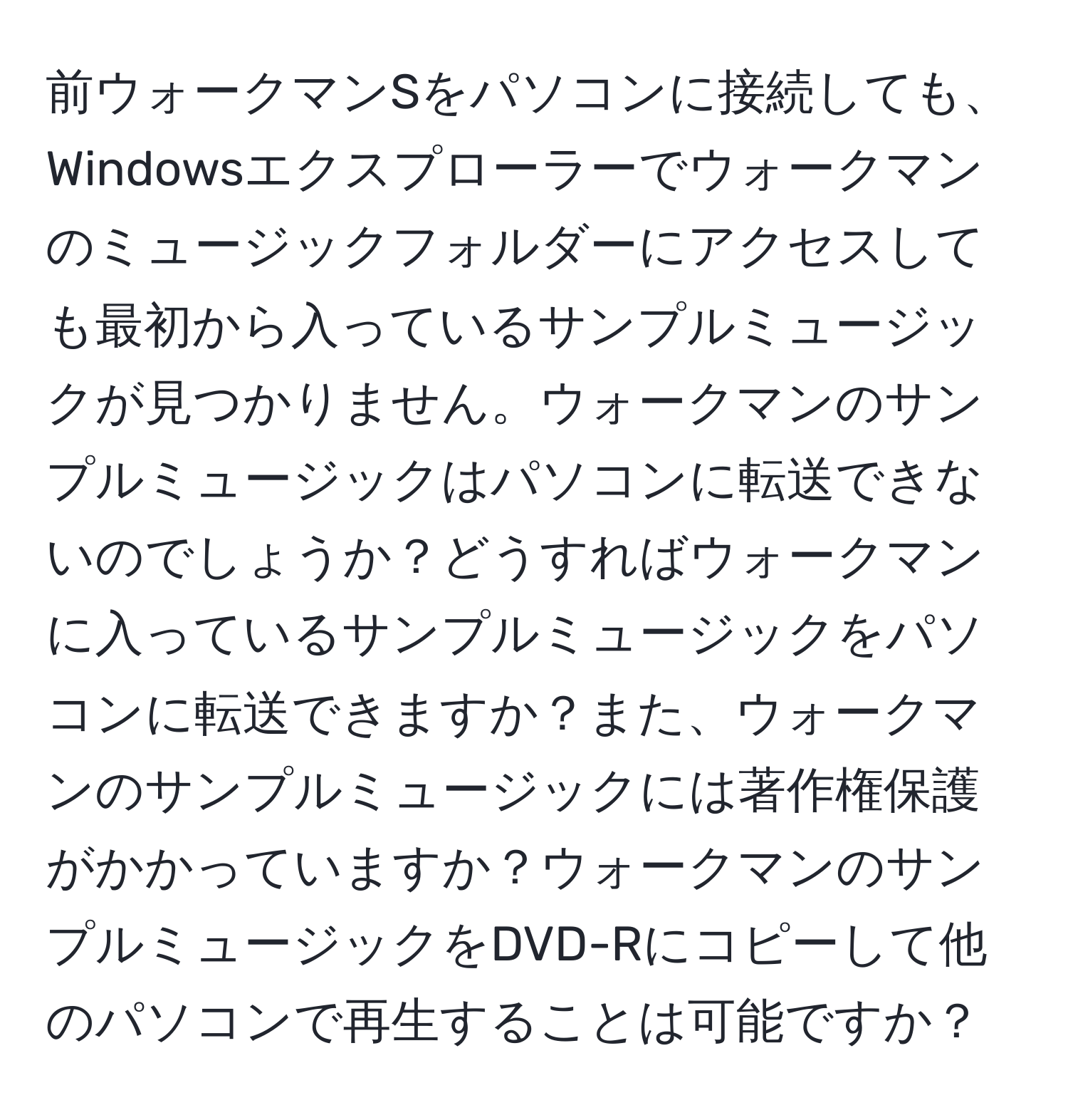 前ウォークマンSをパソコンに接続しても、Windowsエクスプローラーでウォークマンのミュージックフォルダーにアクセスしても最初から入っているサンプルミュージックが見つかりません。ウォークマンのサンプルミュージックはパソコンに転送できないのでしょうか？どうすればウォークマンに入っているサンプルミュージックをパソコンに転送できますか？また、ウォークマンのサンプルミュージックには著作権保護がかかっていますか？ウォークマンのサンプルミュージックをDVD-Rにコピーして他のパソコンで再生することは可能ですか？