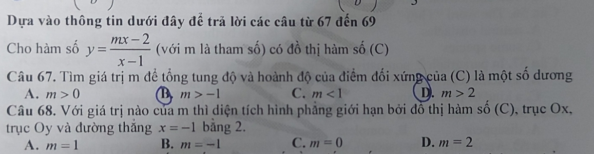 Dựa vào thông tin dưới đây đế trả lời các câu từ 67 đến 69
Cho hàm số y= (mx-2)/x-1  (với m là tham số) có đồ thị hàm số (C)
Câu 67. Tìm giá trị m để tổng tung độ và hoành độ của điểm đối xứng của (C) là một số dương
A. m>0 B m>-1 C. m<1</tex> D. m>2
Câu 68. Với giá trị nào của m thì diện tích hình phẳng giới hạn bởi đồ thị hàm sĩ hat O (C), trục Ox,
trục Oy và đường thăng x=-1 bằng 2.
A. m=1 B. m=-1 C. m=0 D. m=2