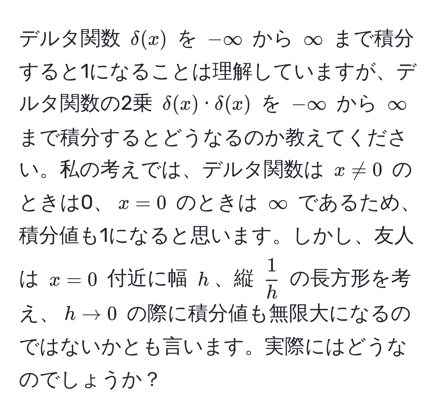 デルタ関数 $delta(x)$ を $-∈fty$ から $∈fty$ まで積分すると1になることは理解していますが、デルタ関数の2乗 $delta(x) · delta(x)$ を $-∈fty$ から $∈fty$ まで積分するとどうなるのか教えてください。私の考えでは、デルタ関数は $x != 0$ のときは0、$x = 0$ のときは $∈fty$ であるため、積分値も1になると思います。しかし、友人は $x = 0$ 付近に幅 $h$、縦 $ 1/h $ の長方形を考え、$h to 0$ の際に積分値も無限大になるのではないかとも言います。実際にはどうなのでしょうか？