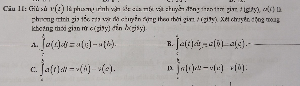 Giả sử v(t) là phương trình vận tốc của một vật chuyển động theo thời gian t (giây), a(t) là
phương trình gia tốc của vật đó chuyển động theo thời gian t (giây). Xét chuyển động trong
khoảng thời gian từ c(giây) đến b (giây).
A. ∈t _-^ba(t)dtequiv a(c)=a(b). B. ∈tlimits _-^ba(t)dtequiv a(b)=a(c).
C. ∈tlimits _c^ba(t)dt=v(b)-v(c). ∈tlimits _c^ba(t)dt=v(c)-v(b). 
D.