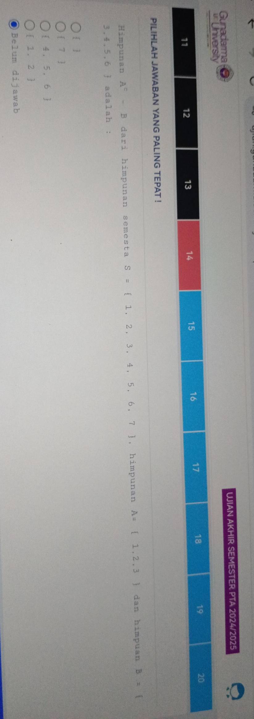 Gunadarma UJIAN AKHIR SEMESTER PTA 2024/2025
University
16
17
18
19
20
11
12
13
14
15
PILIHLAH JAWABAN YANG PALING TEPAT !
Himpunan A^c-B dari himpunan semesta S= 1,2,3,4,5,6,7 , himpunan A= 1,2,3 dan himpuan B=
3,4,5,6 f adalah :
 
 7
 4,5,6
 1,2
Be1um dij awab