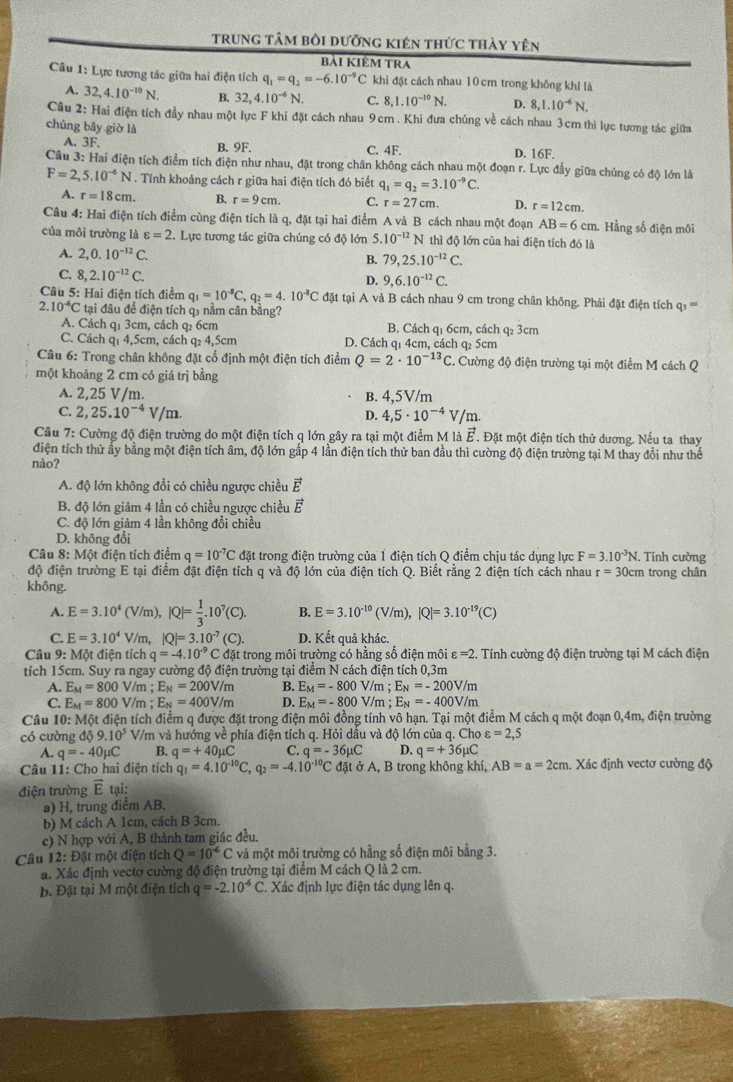 trung tâm bởi dưỡng kIên thức thày yên
bải KIÊM TRA
Câu 1: Lực tương tác giữa hai điện tích q_1=q_2=-6.10^(-9)C khi đặt cách nhau 10 cm trong không khí là
A. 32,4.10^(-10)N. B.32 4.10^(-6)N. C. 8,1.10^(-10)N. D. 8,1.10^(-6)N,
Câu 2: Hai điện tích đầy nhau một lực F khi đặt cách nhau 9cm . Khi đưa chúng về cách nhau 3cm thì lực tương tác giữa
chúng bây giờ là
A. 3F. B. 9F. C. 4F. D. 16F.
Câu 3: Hai điện tích điểm tích điện như nhau, đặt trong chân không cách nhau một đoạn r. Lực đầy giữa chúng có độ lớn là
F=2,5.10^(-6)N. Tính khoảng cách r giữa hai điện tích đó biết q_1=q_2=3.10^(-9)C.
A. r=18cm. B. r=9cm. C. r=27cm. D. r=12cm.
Câu 4: Hai điện tích điểm cùng điện tích là q, đặt tại hai điểm A và B cách nhau một đoạn AB=6c m. Hằng số điện môi
của môi trường là varepsilon =2 : Lực tương tác giữa chúng có độ lớn 5.10^(-12)N thì độ lớn của hai điện tích đó là
A. 2,0.10^(-12)C. B. 79,25.10^(-12)C.
C. 8,2.10^(-12)C.
D. 9,6.10^(-12)C.
Câu 5: Hai điện tích điểm q_1=10^(-8)C,q_2=4.10^(-8)C đặt tại A và B cách nhau 9 cm trong chân không. Phải đặt điện tích q3 =
2 10^(-6)C tại đâu đề điện tích q3 nằm cân bằng?
A. Cách q1 3cm, cách q 6cm B. Cách q₁ 6cm, cách q₂ 3cm
C. Cách q1 4,5cm, cách q₂ 4,5cm D. Cách q1 4cm, cách q₂ 5cm
Câu 6: Trong chân không đặt cổ định một điện tích điểm Q=2· 10^(-13)C.. Cường độ điện trường tại một điểm M cách Q
một khoảng 2 cm có giá trị bằng
A. 2,25 V/m. B. 4,5V/m
C. 2,25.10^(-4)V/m. D. 4,5· 10^(-4)V/m.
Câu 7: Cường độ điện trường do một điện tích q lớn gây ra tại một điểm MI vector E. Đặt một điện tích thử dương. Nếu ta thay
điện tích thử ẩy bằng một điện tích âm, độ lớn gấp 4 lần điện tích thử ban đầu thì cường độ điện trường tại M thay đổi như thể
nào?
A. độ lớn không đổi có chiều ngược chiều vector E
B. độ lớn giảm 4 lần có chiều ngược chiều vector E
C. độ lớn giảm 4 lần không đổi chiều
D. không đổi
Câu 8: Một điện tích điểm q=10^(-7)C đặt trong điện trường của 1 điện tích Q điểm chịu tác dụng lực F=3.10^(-3)N Tnh cường
độ điện trường E tại điểm đặt điện tích q và độ lớn của điện tích Q. Biết rằng 2 điện tích cách nhau r=30cr n trong chân
không.
A. E=3.10^(4^4(V/m),|Q|=frac 1)3.10^7(C). B. E=3.10^(-10) (V/m), |Q|=3.10^(-19)(C)
C. E=3.10^4V/m,|Q|=3.10^(-7)(C). D. Kết quả khác.
Câu 9: Một điện tích q=-4.10^(-9) C đặt trong môi trường có hằng số điện môi varepsilon =2. Tính cường độ điện trường tại M cách điện
tích 15cm. Suy ra ngay cường độ điện trường tại điểm N cách điện tích 0,3m
A. E_M=800 V/m ; E_N=200V/m B. E_M=-800V/m;E_N=-200V/m
C. E_M=800 V/m ; E_N=400V/m D. E_M=-800V/m;E_N=-400V/m
Câu 10 : Một điện tích điểm q được đặt trong điện môi đồng tính vô hạn. Tại một điểm M cách q một đoạn 0,4m, điện trường
có cường 109.10^5 V/m và hướng về phía điện tích q. Hỏi dầu và độ lớn của q. Cho varepsilon =2,5
A. q=-40mu C B. q=+40mu C C. q=-36mu C D. q=+36mu C
Câu 11: Cho hai điện tích q_1=4.10^(-10)C,q_2=-4.10^(-10)C đặt ở A, B trong không khí, AB=a=2cm. Xác định vectơ cường độ
điện trường vector E tại:
a) H, trung diểm AB.
b) M cách A 1cm, cách B 3cm.
c) N hợp với A, B thành tam giác đều.
Câu 12: Đặt một điện tích Q=10^(-6)C và một môi trường có hằng số điện môi bằng 3.
a. Xác định vectơ cường độ điện trường tại điểm M cách Q là 2 cm.
b. Đặt tại M một điện tích q=-2.10^(-6)C. Xác định lực điện tác dụng lên q.