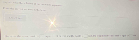 Explain what the solution of the inequality represents. 
Enter the correct answers in the boxes. 
Show Hints 
Because the area must be □ square feet or less and the width is □ fee , the length must be less than or equal to □ leet