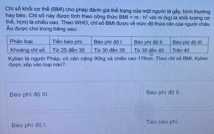 Chỉ số khối cơ thể (BMI) cho phép đánh giá thể trạng của một người là gầy, binh thường
hay béo. Chỉ số này được tính theo công thức BMI=m:h^2 với m (kg) là khối lượng cơ
thể, h(m) là chiều cao. Theo WHO, chỉ số BMI được về mức độ thừa cân của người châu
Âu được cho trong bảng sau:
Kylian là người Pháp, có cân nặng 90kg và chiều cao 178cm. Theo chỉ số BMI, Kylian
được xếp vào loại nào?
Béo phi độ III. Béo phi độ II.
Béo phì độ l. Tiên béo phi,