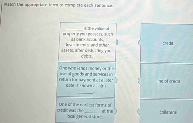 Match the appropriate term to complete each sentence. 
_Is the value of 
property you possess, such 
as bank accounts, 
Investments, and other credit 
assets, after deducting your 
debts. 
One who lends money or the 
use of goods and services in 
return for payment at a later line of credit 
date is known as a(n) 
_ 
One of the earliest forms of 
credit was the_ at the collateral 
local general store.