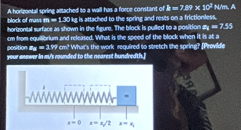 A horizontal spring attached to a wall has a force constant of k=7.89* 10^2N/m. A
block of mass m=1.30kg is attached to the spring and rests on a frictionless,
horizontal surface as shown in the figure. The block is pulled to a position x_i=7.55
cm from equilibrium and released. What is the speed of the block when it is at a
position x_ij=3.99 cm? What's the work required to stretch the spring? [Provide
your answer in m/s rounded to the nearest hundredth.]