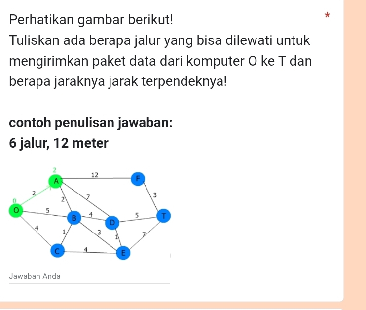 Perhatikan gambar berikut! 
A 
Tuliskan ada berapa jalur yang bisa dilewati untuk 
mengirimkan paket data dari komputer O ke T dan 
berapa jaraknya jarak terpendeknya! 
contoh penulisan jawaban:
6 jalur, 12 meter
Jawaban Anda