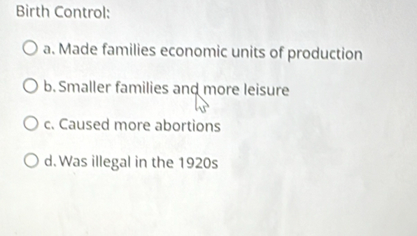 Birth Control:
a. Made families economic units of production
b. Smaller families and more leisure
c. Caused more abortions
d. Was illegal in the 1920s