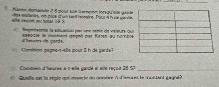 Karen demande 2 $ pour son transport lorsqu'elle gard 
des enfants, en plus d'un tarif horaire. Pour 4 h de garde 
elle reçoit au total 18 S. 
Représente la situation par une table de valeurs qu 
associe le montant gagné par Karen au nombr 
d'heures de garde. 
Combien gagne-t-elle pour 2 h de garde? 
_ 
Combien d'heures a-t-elle gardé si elle reçoit 26 $?_ 
Quelle est la règle qui associe au nombre h d'heures le montant gagné?