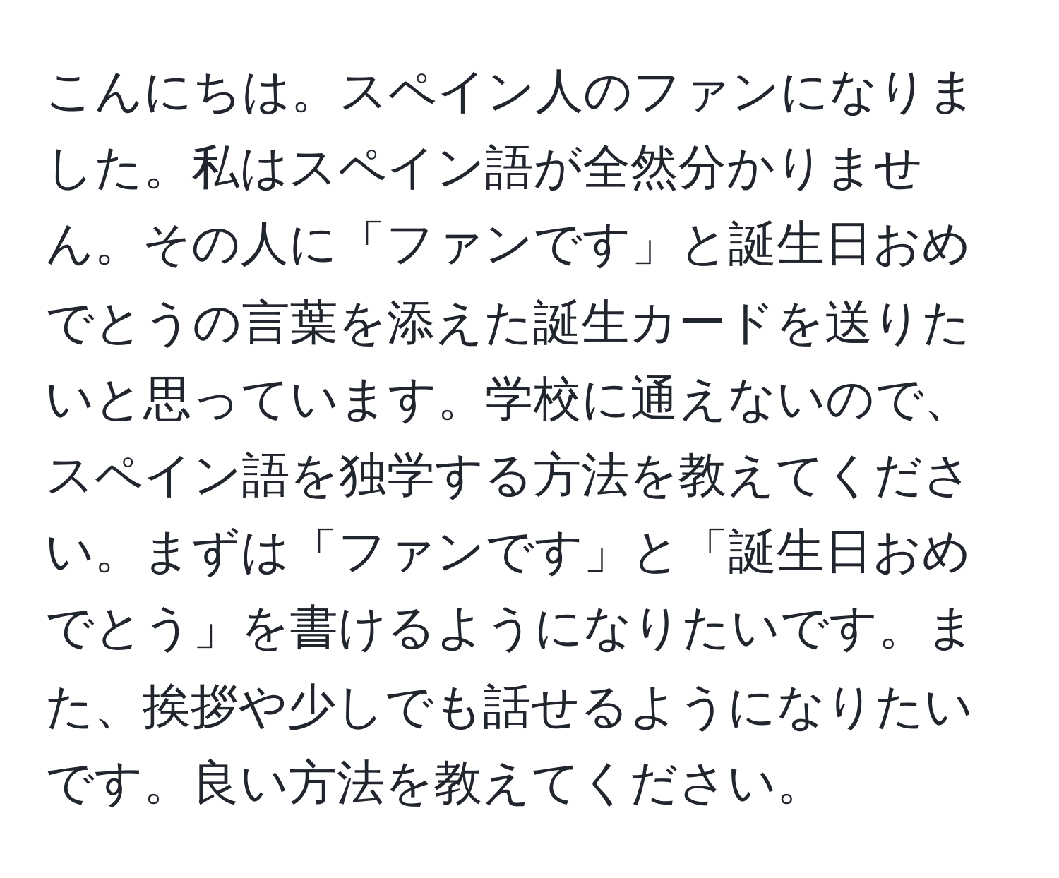 こんにちは。スペイン人のファンになりました。私はスペイン語が全然分かりません。その人に「ファンです」と誕生日おめでとうの言葉を添えた誕生カードを送りたいと思っています。学校に通えないので、スペイン語を独学する方法を教えてください。まずは「ファンです」と「誕生日おめでとう」を書けるようになりたいです。また、挨拶や少しでも話せるようになりたいです。良い方法を教えてください。