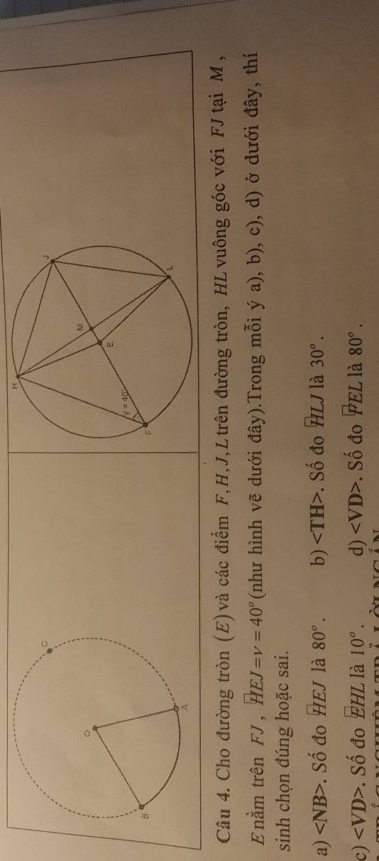 Cho đường tròn (E) và các điểm F,H,J,L trên đường tròn, HL vuông góc với FJ tại M ,
E nằm trên +1 HEJ=v=40° (như hình vẽ dưới đây).Trong mỗi ý a), b), c), d) ở dưới đây, thí
sinh chọn đúng hoặc sai.
a) . Số đo HEJ là 80°. b) . Số đo HLJ là 30^o.
c) . Số đo EHL là 10°. d) . Số đo FEL là 80°.