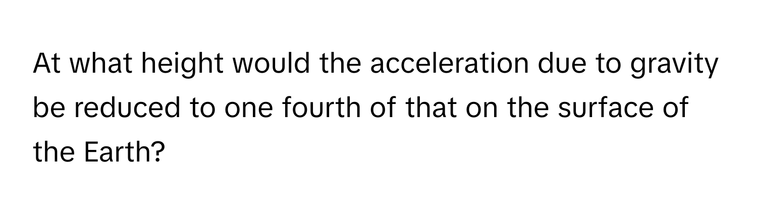 At what height would the acceleration due to gravity be reduced to one fourth of that on the surface of the Earth?