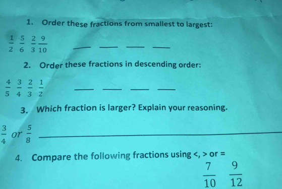 Order these fractions from smallest to largest:
 1/2   5/6   2/3   9/10 
_ 
_ 
_ 
_ 
2. Order these fractions in descending order:
 4/5   3/4   2/3   1/2 
__ 
_ 
_ 
3. Which fraction is larger? Explain your reasoning.
 3/4  or  5/8  _ 
4. Compare the following fractions using , or =
 7/10   9/12 