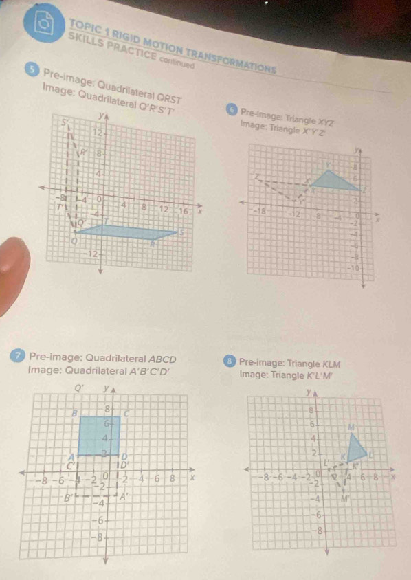 a TOPIC 1 RIGID MOTÍON TRANSFORMATIONS
SKILLS PRACTICE continued
Image: Quadrilateral
Pre-image: Quadrilateral ORST Q'R'S' T * Pre-image: Triangle XYZ
y
S

Image: Triangle X'Y'Z
n 12
1P 8
T 4
-8 1-4 0 4 8 12 16.
+1 1
1 -4
s
R
-12
7 Pre-image; Quadrilateral ABCD 3 Pre-image: Triangle KLM
Image: Quadrilateral A'B'C'D' Image: Triangle K'L'M'
y
8
6 M
4
2
K L
L' k° <
-8 -6 -4 -2 0 4 6 8 X
-2
q
-4 M
-6
-8