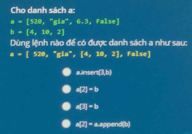 Cho danh sách a:
a=[520,''gia'',6.3,False]
b=[4,10,2]
Dùng lệnh nào để có được danh sách a như sau:
a=[520,^=gia^*, [4,10,2] , False] 
a.insert (3,b)
a[2]=b
a[3]=b
a[2]=a.append(b)