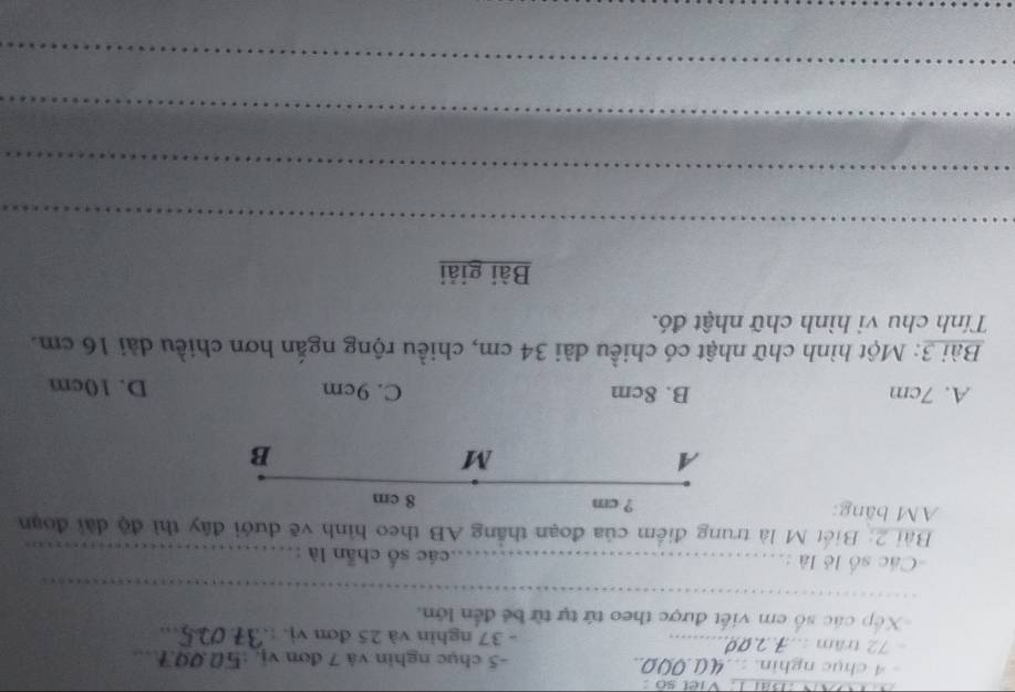 Dãi I. Viet so :
- 4 chục nghin. : 40.000.. -5 chục nghin và 7 đơn vị, : 50.09.7_
- 72 trầm :.. 70 _- 37 nghin và 25 đơn vj. :_
Xếp các số em viết được theo tứ tự từ bê đến lớn.
_
=Các số lẻ là : _các số chẵn là :_
Bài 2: Biết M là trung điểm của đoạn thắng AB theo hình vẽ dưới đây thì độ dài đoạn
AM băng: ? cm 8 cm
A
M
B
A. 7cm B. 8cm C. 9cm D. 10cm
Bài 3: Một hình chữ nhật có chiều dài 34 cm, chiều rộng ngắn hơn chiều dài 16 cm.
Tính chu vi hình chữ nhật đó.
Bài giải
_
_
_
_
_