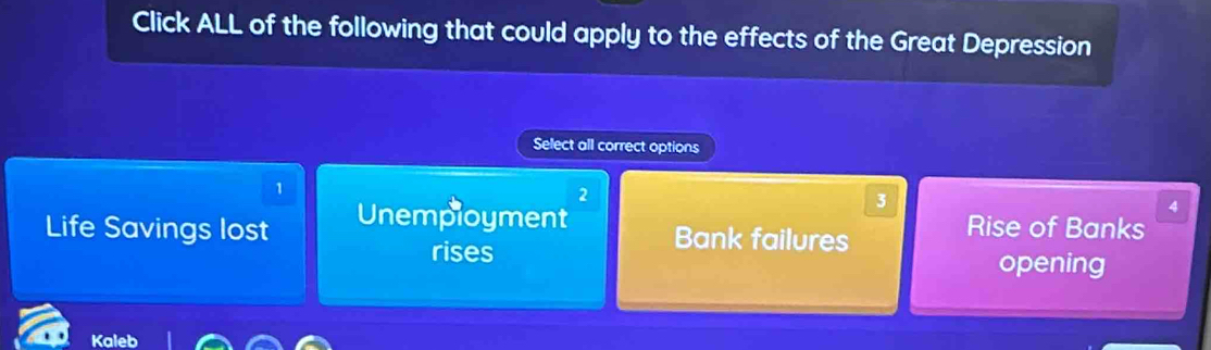 Click ALL of the following that could apply to the effects of the Great Depression
Select all correct options
1
2
Life Savings lost Unemployment
3
4
Bank failures
Rise of Banks
rises opening
Kaleb