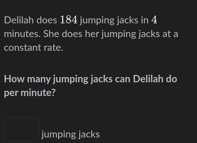 Delilah does 184 jumping jacks in 4
minutes. She does her jumping jacks at a 
constant rate. 
How many jumping jacks can Delilah do 
per minute? 
PMN= □ /□   jumping jacks