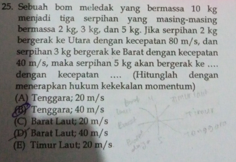 Sebuah bom meledak yang bermassa 10 kg
menjadi tiga serpihan yang masing-masing
bermassa 2 kg, 3 kg, dan 5 kg. Jika serpihan 2 kg
bergerak ke Utara dengan kecepatan 80 m/s, dan
serpihan 3 kg bergerak ke Barat dengan kecepatan
40 m/s, maka serpihan 5 kg akan bergerak ke ...
dengan kecepatan … (Hitunglah dengan
menerapkan hukum kekekalan momentum)
(A) Tenggara; 20 m/s
(B) Tenggara; 40 m/s
(C) Barat Laut; 20 m/s
(D) Barat Laut; 40 m/s
(E) Timur Laut; 20 m/s